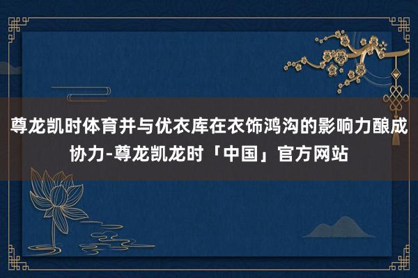 尊龙凯时体育并与优衣库在衣饰鸿沟的影响力酿成协力-尊龙凯龙时「中国」官方网站