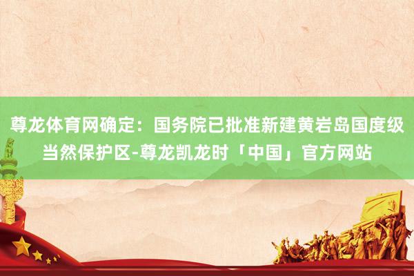 尊龙体育网确定：国务院已批准新建黄岩岛国度级当然保护区-尊龙凯龙时「中国」官方网站