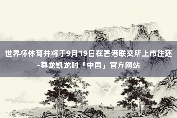 世界杯体育并将于9月19日在香港联交所上市往还-尊龙凯龙时「中国」官方网站