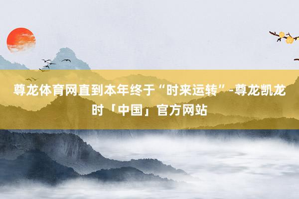 尊龙体育网直到本年终于“时来运转”-尊龙凯龙时「中国」官方网站