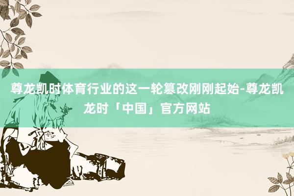 尊龙凯时体育行业的这一轮篡改刚刚起始-尊龙凯龙时「中国」官方网站