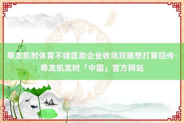 尊龙凯时体育不错匡助企业收场双臆想打算回传-尊龙凯龙时「中国」官方网站