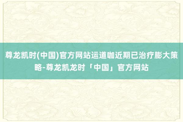 尊龙凯时(中国)官方网站运道咖近期已治疗膨大策略-尊龙凯龙时「中国」官方网站