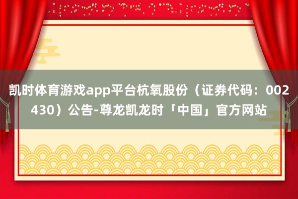 凯时体育游戏app平台杭氧股份（证券代码：002430）公告-尊龙凯龙时「中国」官方网站