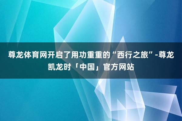 尊龙体育网开启了用功重重的“西行之旅”-尊龙凯龙时「中国」官方网站