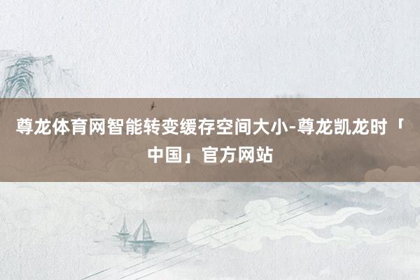 尊龙体育网智能转变缓存空间大小-尊龙凯龙时「中国」官方网站