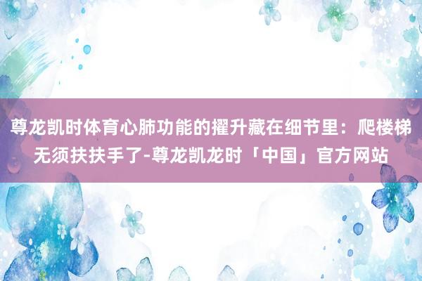 尊龙凯时体育心肺功能的擢升藏在细节里：爬楼梯无须扶扶手了-尊龙凯龙时「中国」官方网站