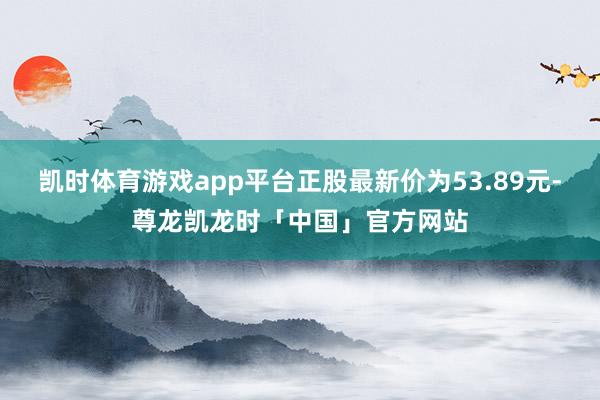 凯时体育游戏app平台正股最新价为53.89元-尊龙凯龙时「中国」官方网站