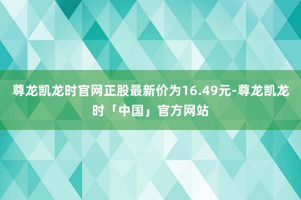尊龙凯龙时官网正股最新价为16.49元-尊龙凯龙时「中国」官方网站