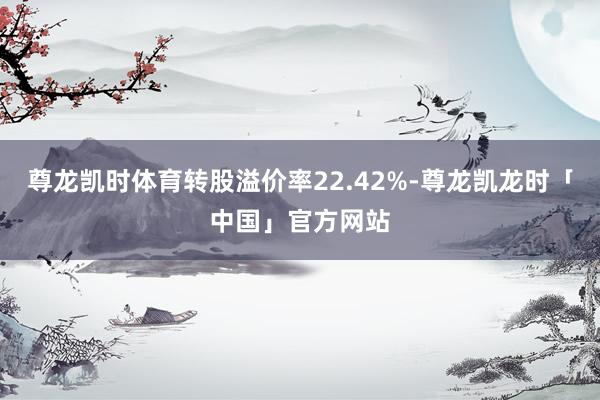 尊龙凯时体育转股溢价率22.42%-尊龙凯龙时「中国」官方网站