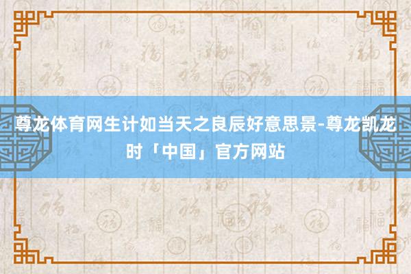 尊龙体育网生计如当天之良辰好意思景-尊龙凯龙时「中国」官方网站