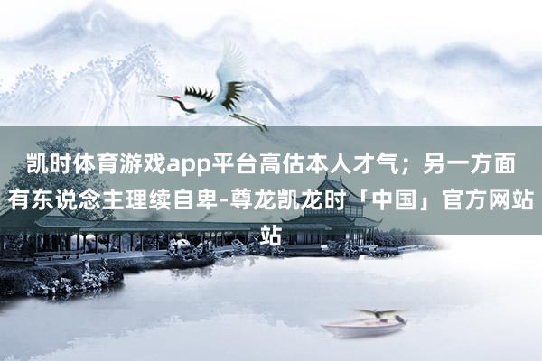 凯时体育游戏app平台高估本人才气；另一方面有东说念主理续自卑-尊龙凯龙时「中国」官方网站