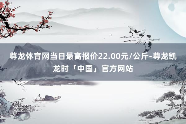 尊龙体育网当日最高报价22.00元/公斤-尊龙凯龙时「中国」官方网站