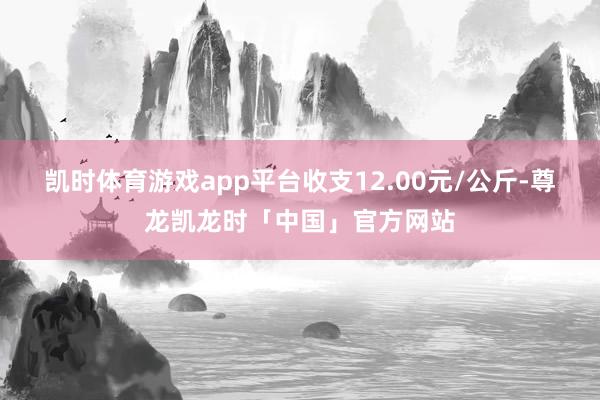 凯时体育游戏app平台收支12.00元/公斤-尊龙凯龙时「中国」官方网站