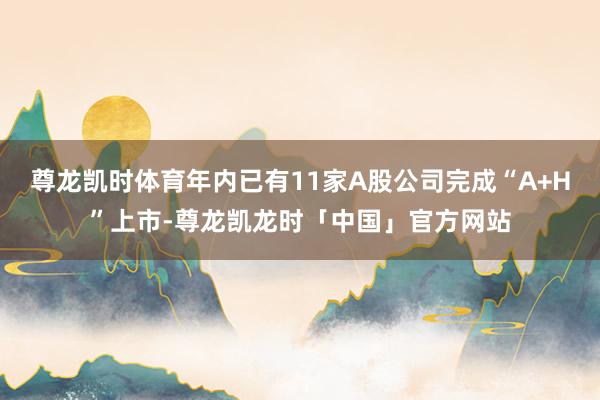 尊龙凯时体育年内已有11家A股公司完成“A+H”上市-尊龙凯龙时「中国」官方网站