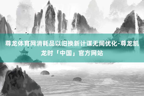 尊龙体育网消耗品以旧换新计谋无间优化-尊龙凯龙时「中国」官方网站