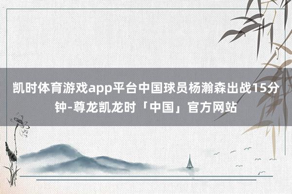 凯时体育游戏app平台中国球员杨瀚森出战15分钟-尊龙凯龙时「中国」官方网站