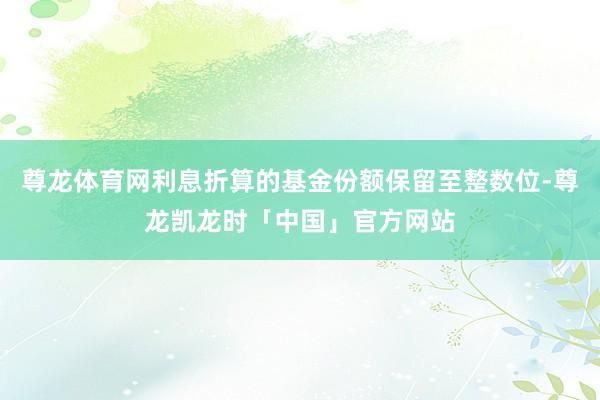 尊龙体育网利息折算的基金份额保留至整数位-尊龙凯龙时「中国」官方网站
