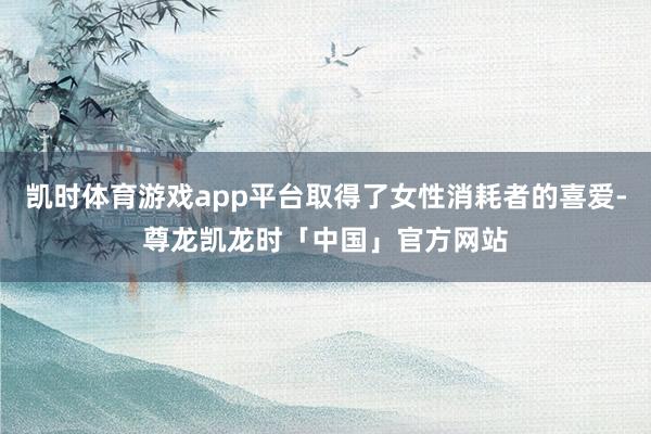 凯时体育游戏app平台取得了女性消耗者的喜爱-尊龙凯龙时「中国」官方网站