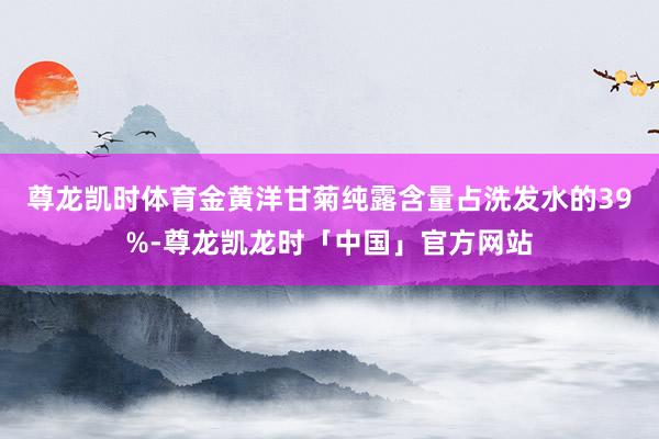 尊龙凯时体育金黄洋甘菊纯露含量占洗发水的39%-尊龙凯龙时「中国」官方网站