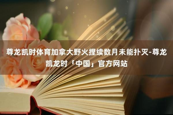 尊龙凯时体育加拿大野火捏续数月未能扑灭-尊龙凯龙时「中国」官方网站