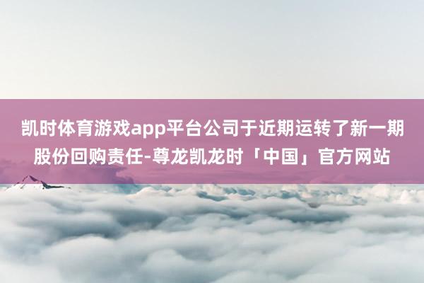 凯时体育游戏app平台公司于近期运转了新一期股份回购责任-尊龙凯龙时「中国」官方网站