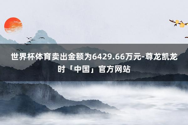 世界杯体育卖出金额为6429.66万元-尊龙凯龙时「中国」官方网站