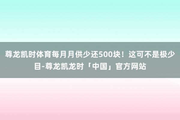 尊龙凯时体育每月月供少还500块！这可不是极少目-尊龙凯龙时「中国」官方网站