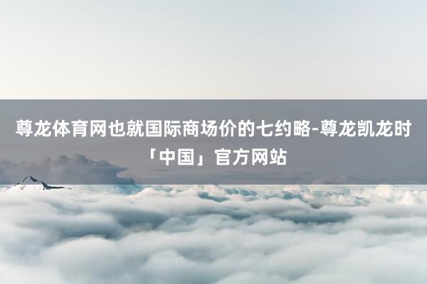 尊龙体育网也就国际商场价的七约略-尊龙凯龙时「中国」官方网站