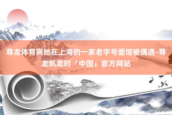 尊龙体育网她在上海的一家老字号面馆被偶遇-尊龙凯龙时「中国」官方网站