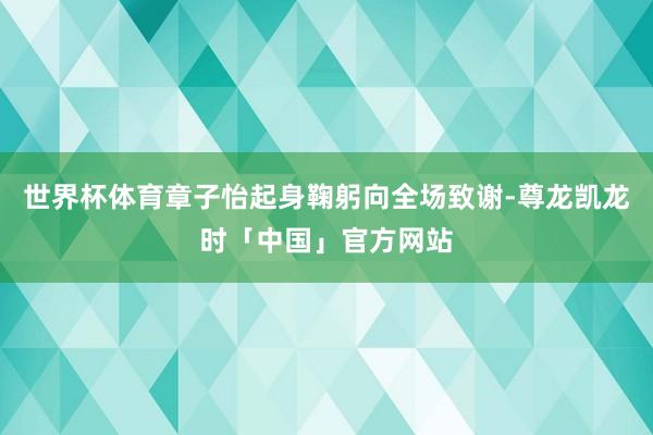 世界杯体育章子怡起身鞠躬向全场致谢-尊龙凯龙时「中国」官方网站