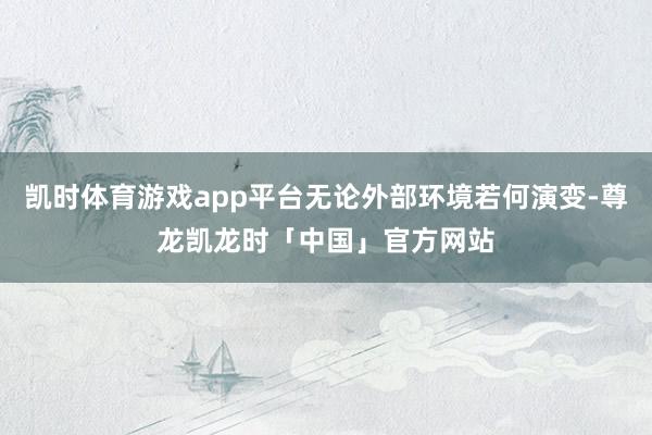 凯时体育游戏app平台无论外部环境若何演变-尊龙凯龙时「中国」官方网站