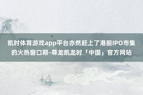 凯时体育游戏app平台亦然赶上了港股IPO市集的火热窗口期-尊龙凯龙时「中国」官方网站