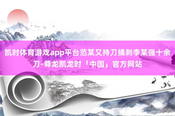 凯时体育游戏app平台范某又持刀捅刺李某强十余刀-尊龙凯龙时「中国」官方网站