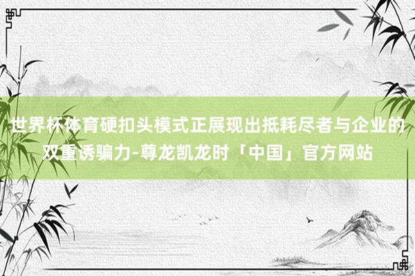 世界杯体育硬扣头模式正展现出抵耗尽者与企业的双重诱骗力-尊龙凯龙时「中国」官方网站