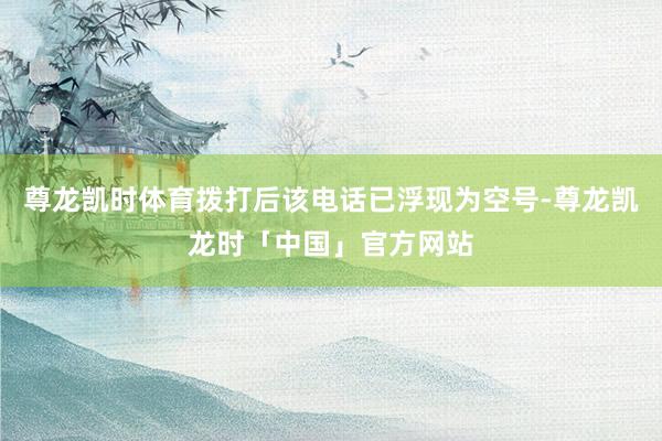 尊龙凯时体育拨打后该电话已浮现为空号-尊龙凯龙时「中国」官方网站