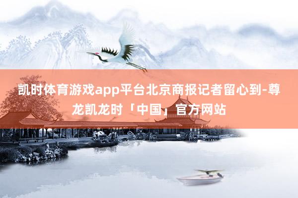 凯时体育游戏app平台　　北京商报记者留心到-尊龙凯龙时「中国」官方网站