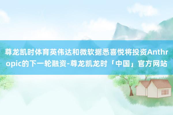 尊龙凯时体育英伟达和微软据悉喜悦将投资Anthropic的下一轮融资-尊龙凯龙时「中国」官方网站